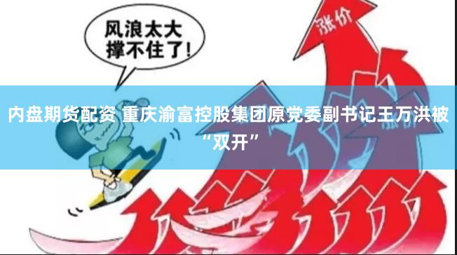 内盘期货配资 重庆渝富控股集团原党委副书记王万洪被“双开”