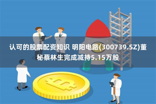 认可的股票配资知识 明阳电路(300739.SZ)董秘蔡林生完成减持5.15万股