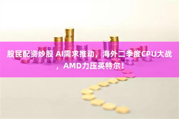 股民配资炒股 AI需求推动，海外二季度CPU大战，AMD力压英特尔！