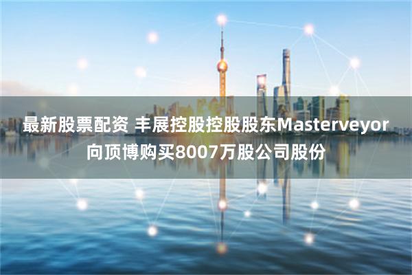 最新股票配资 丰展控股控股股东Masterveyor向顶博购买8007万股公司股份