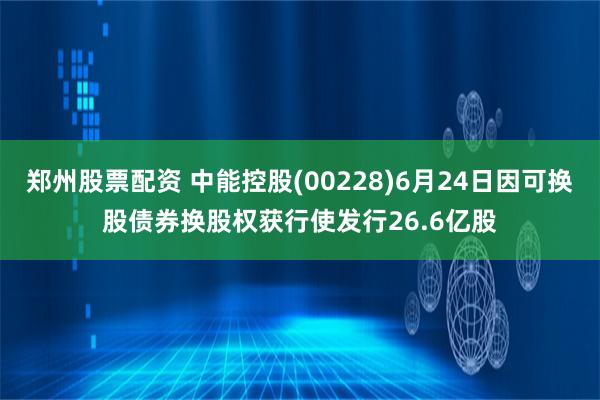 郑州股票配资 中能控股(00228)6月24日因可换股债券换股权获行使发行26.6亿股