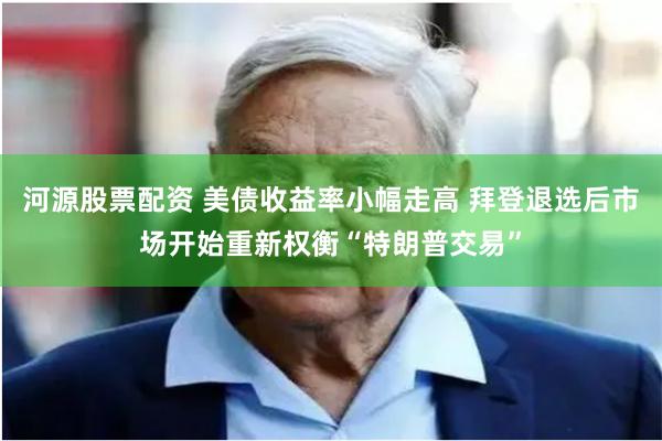 河源股票配资 美债收益率小幅走高 拜登退选后市场开始重新权衡“特朗普交易”