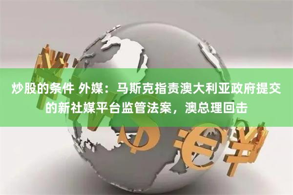 炒股的条件 外媒：马斯克指责澳大利亚政府提交的新社媒平台监管法案，澳总理回击