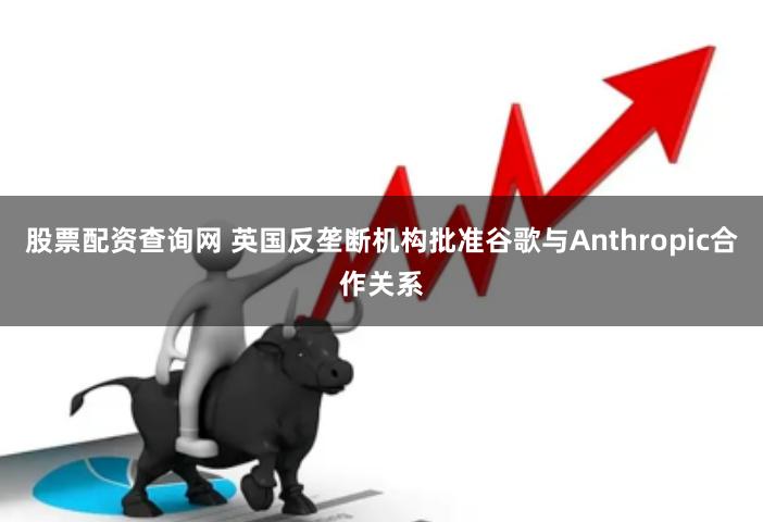 股票配资查询网 英国反垄断机构批准谷歌与Anthropic合作关系