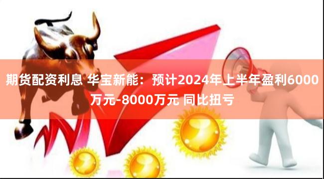 期货配资利息 华宝新能：预计2024年上半年盈利6000万元-8000万元 同比扭亏