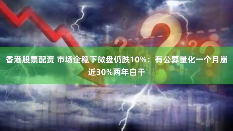 香港股票配资 市场企稳下微盘仍跌10%：有公募量化一个月崩近30%两年白干