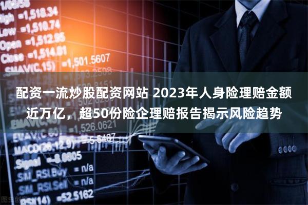 配资一流炒股配资网站 2023年人身险理赔金额近万亿，超50份险企理赔报告揭示风险趋势