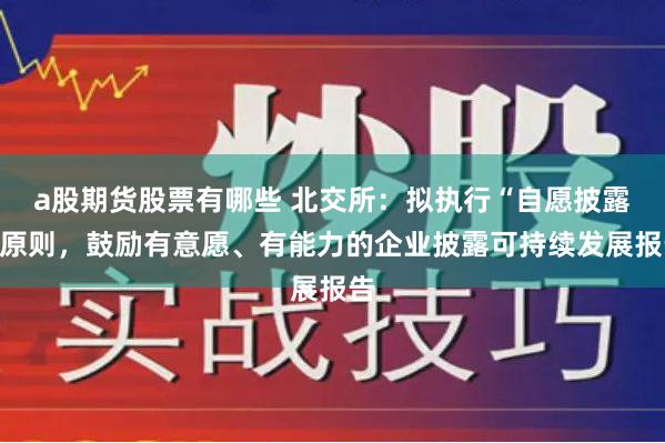 a股期货股票有哪些 北交所：拟执行“自愿披露”原则，鼓励有意愿、有能力的企业披露可持续发展报告