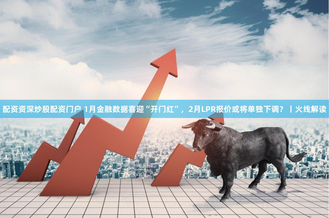 配资资深炒股配资门户 1月金融数据喜迎“开门红”，2月LPR报价或将单独下调？丨火线解读