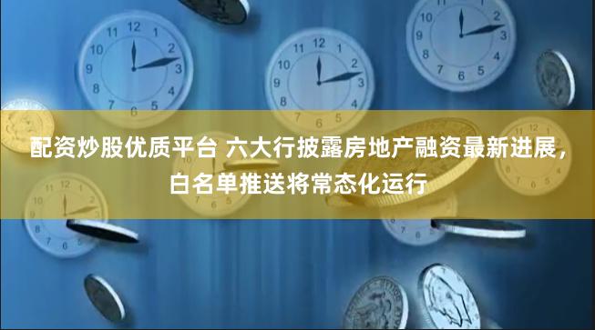 配资炒股优质平台 六大行披露房地产融资最新进展，白名单推送将常态化运行