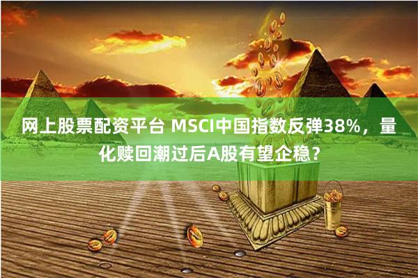 网上股票配资平台 MSCI中国指数反弹38%，量化赎回潮过后A股有望企稳？