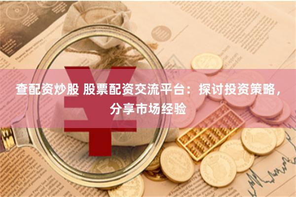 查配资炒股 股票配资交流平台：探讨投资策略，分享市场经验