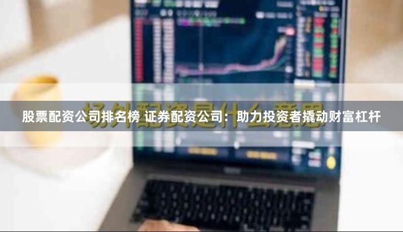 股票配资公司排名榜 证券配资公司：助力投资者撬动财富杠杆