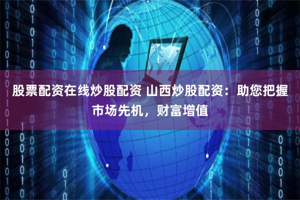 股票配资在线炒股配资 山西炒股配资：助您把握市场先机，财富增值