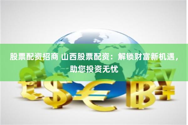 股票配资招商 山西股票配资：解锁财富新机遇，助您投资无忧