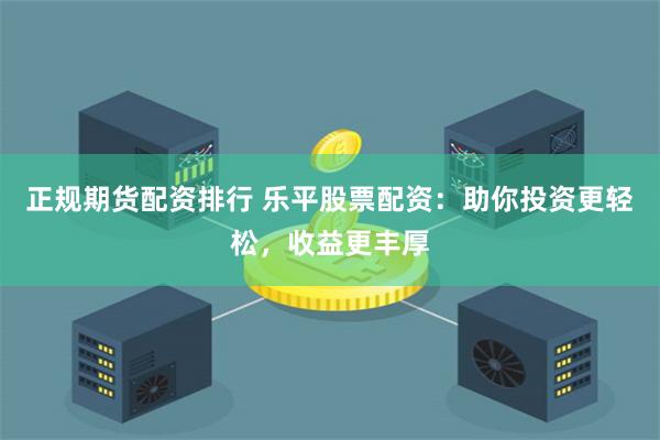 正规期货配资排行 乐平股票配资：助你投资更轻松，收益更丰厚