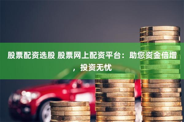 股票配资选股 股票网上配资平台：助您资金倍增，投资无忧
