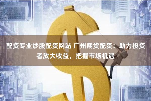 配资专业炒股配资网站 广州期货配资：助力投资者放大收益，把握市场机遇