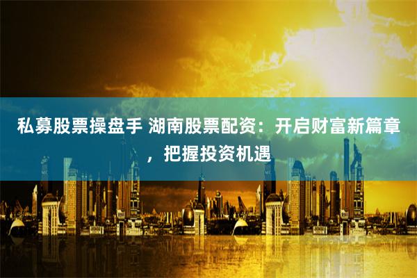 私募股票操盘手 湖南股票配资：开启财富新篇章，把握投资机遇