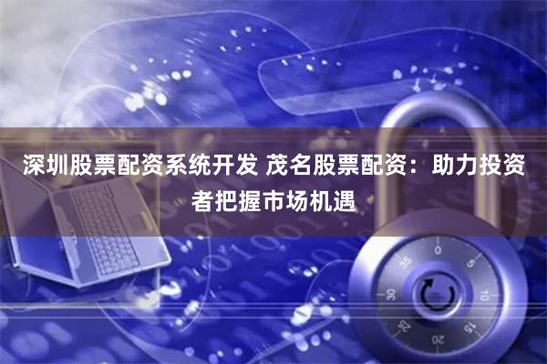 深圳股票配资系统开发 茂名股票配资：助力投资者把握市场机遇