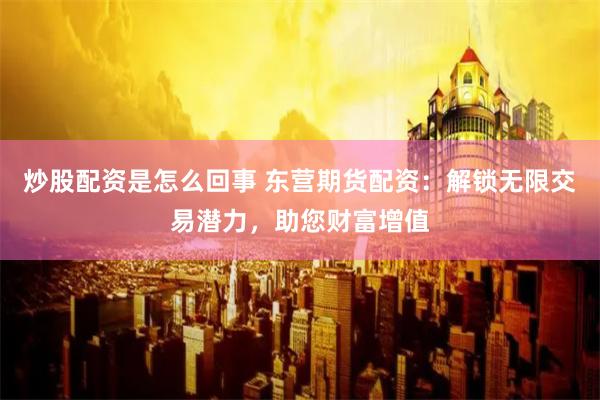 炒股配资是怎么回事 东营期货配资：解锁无限交易潜力，助您财富增值