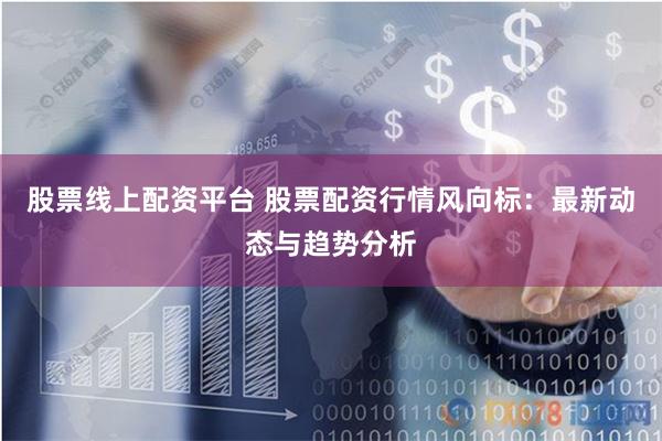股票线上配资平台 股票配资行情风向标：最新动态与趋势分析