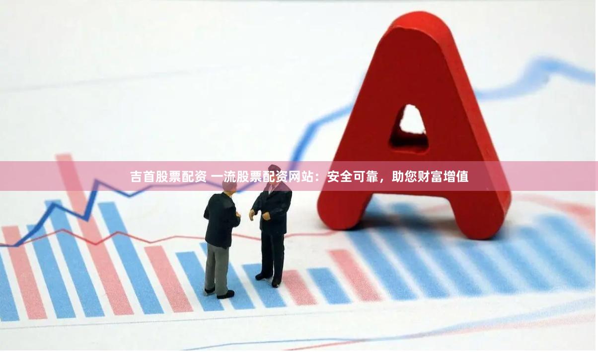 吉首股票配资 一流股票配资网站：安全可靠，助您财富增值